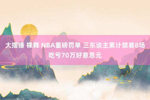 大摆锤 裸舞 NBA重磅罚单 三东谈主累计禁赛8场吃亏70万好意思元