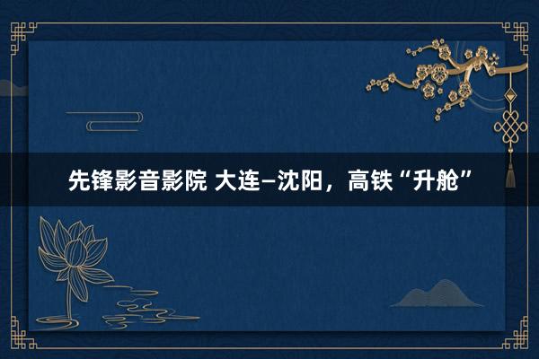 先锋影音影院 大连—沈阳，高铁“升舱”