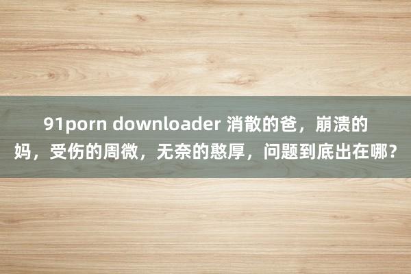 91porn downloader 消散的爸，崩溃的妈，受伤的周微，无奈的憨厚，问题到底出在哪？