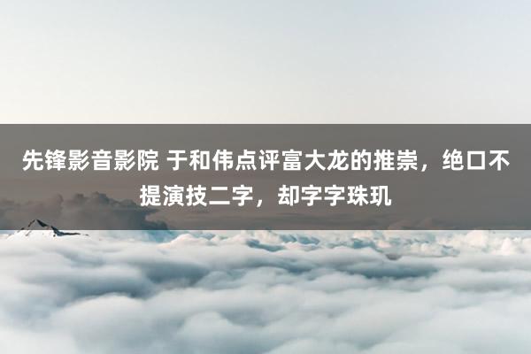 先锋影音影院 于和伟点评富大龙的推崇，绝口不提演技二字，却字字珠玑