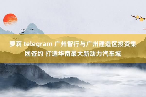 萝莉 telegram 广州智行与广州建造区投资集团签约 打造华南最大新动力汽车城