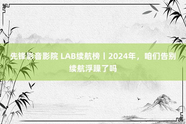 先锋影音影院 LAB续航榜丨2024年，咱们告别续航浮躁了吗