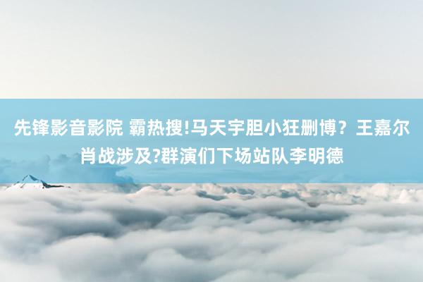 先锋影音影院 霸热搜!马天宇胆小狂删博？王嘉尔肖战涉及?群演们下场站队李明德