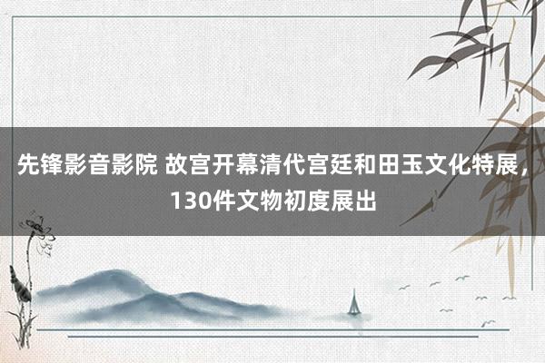 先锋影音影院 故宫开幕清代宫廷和田玉文化特展，130件文物初度展出