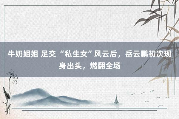 牛奶姐姐 足交 “私生女”风云后，岳云鹏初次现身出头，燃翻全场