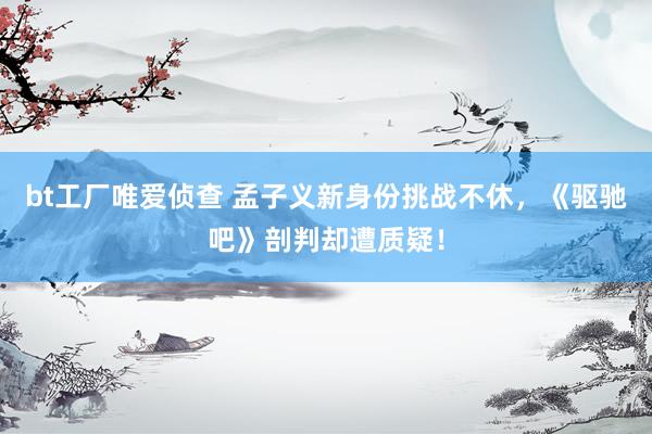bt工厂唯爱侦查 孟子义新身份挑战不休，《驱驰吧》剖判却遭质疑！