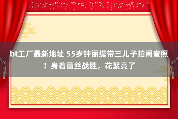bt工厂最新地址 55岁钟丽缇带三儿子拍闺蜜照！身着蕾丝战胜，花絮亮了