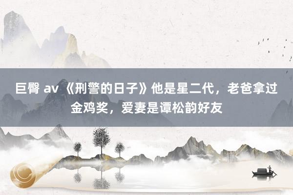巨臀 av 《刑警的日子》他是星二代，老爸拿过金鸡奖，爱妻是谭松韵好友