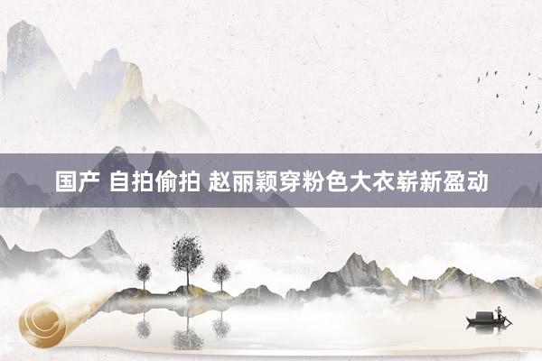 国产 自拍偷拍 赵丽颖穿粉色大衣崭新盈动