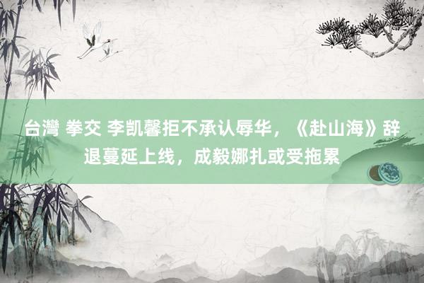 台灣 拳交 李凯馨拒不承认辱华，《赴山海》辞退蔓延上线，成毅娜扎或受拖累