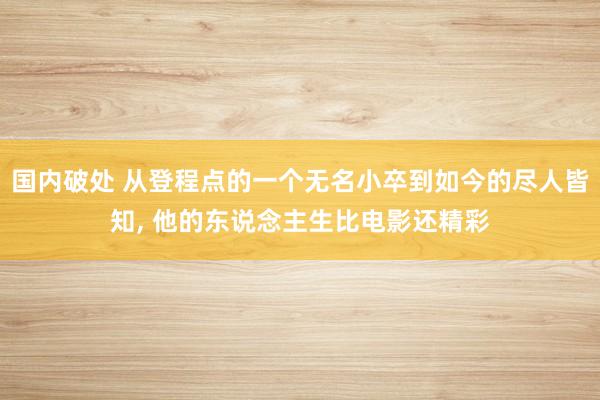 国内破处 从登程点的一个无名小卒到如今的尽人皆知, 他的东说念主生比电影还精彩