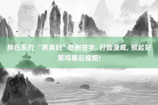 胖白系列 “黑寡妇”怒删签字, 打脸漫威, 掀起好莱坞幕后规矩!