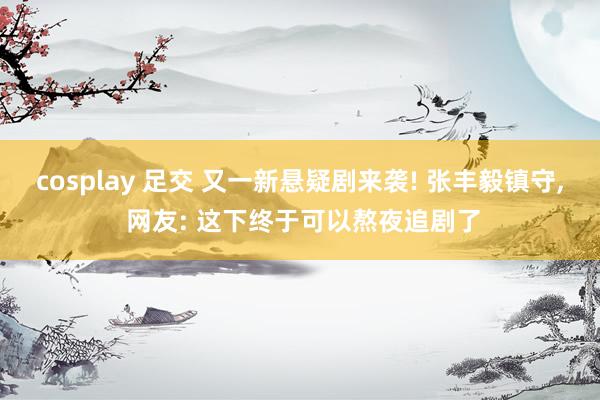 cosplay 足交 又一新悬疑剧来袭! 张丰毅镇守, 网友: 这下终于可以熬夜追剧了